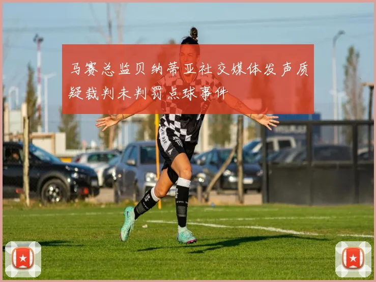马赛总监贝纳蒂亚社交媒体发声质疑裁判未判罚点球事件
