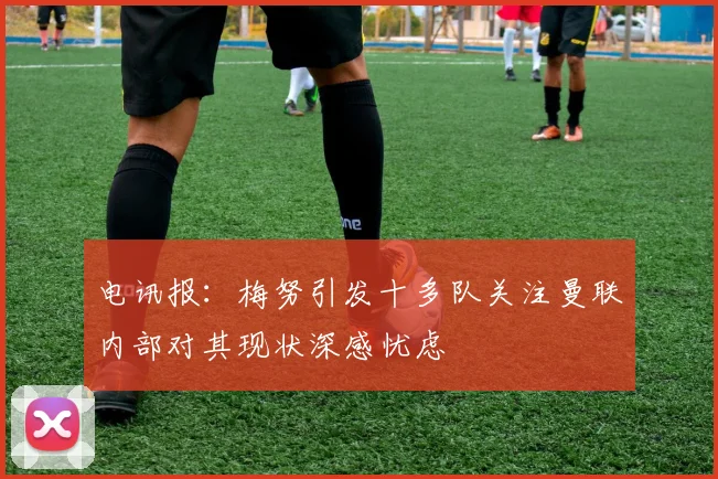 电讯报：梅努引发十多队关注曼联内部对其现状深感忧虑