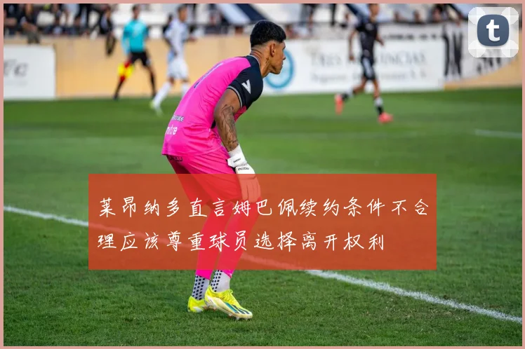 莱昂纳多直言姆巴佩续约条件不合理应该尊重球员选择离开权利