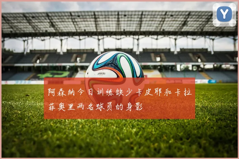 阿森纳今日训练缺少卡皮耶和卡拉菲奥里两名球员的身影