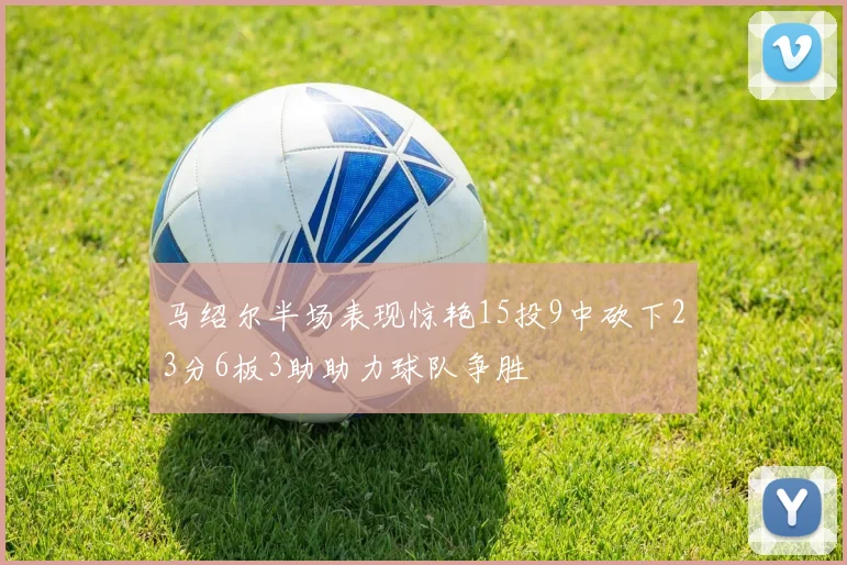 马绍尔半场表现惊艳15投9中砍下23分6板3助助力球队争胜