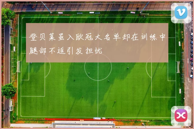 登贝莱虽入欧冠大名单却在训练中腿部不适引发担忧