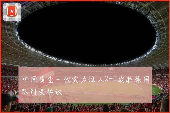中国黄金一代实力惊人2-0战胜韩国队引发热议