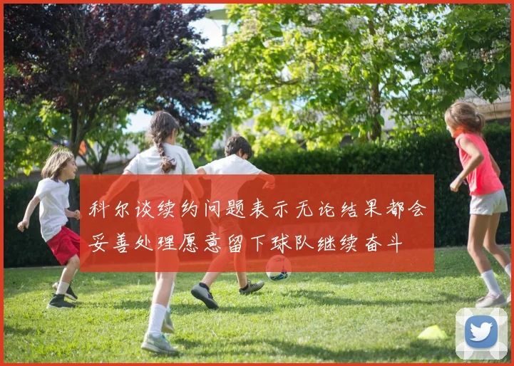 科尔谈续约问题表示无论结果都会妥善处理愿意留下球队继续奋斗