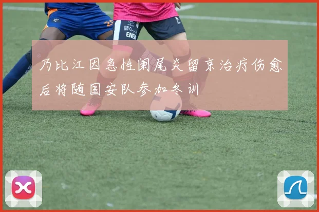 乃比江因急性阑尾炎留京治疗伤愈后将随国安队参加冬训