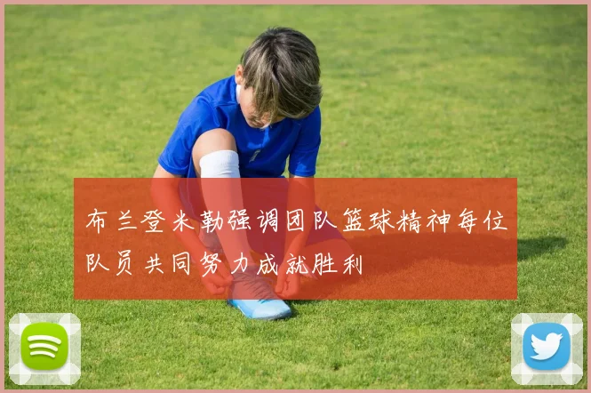 布兰登米勒强调团队篮球精神每位队员共同努力成就胜利