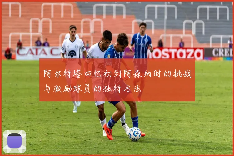阿尔特塔回忆初到阿森纳时的挑战与激励球员的独特方法