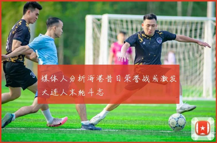 媒体人分析海港昔日荣誉战或激发大连人末轮斗志