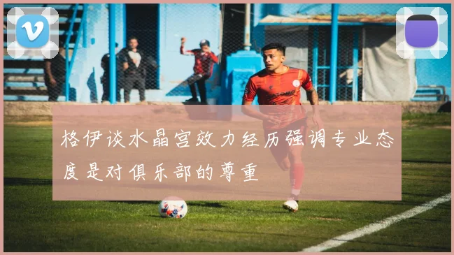 格伊谈水晶宫效力经历强调专业态度是对俱乐部的尊重