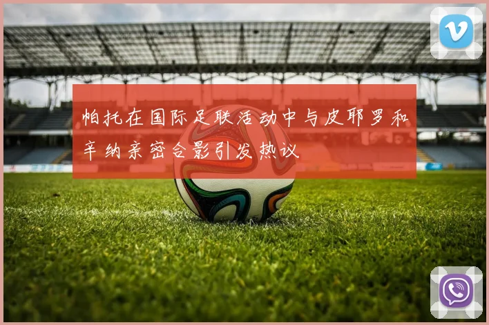帕托在国际足联活动中与皮耶罗和辛纳亲密合影引发热议
