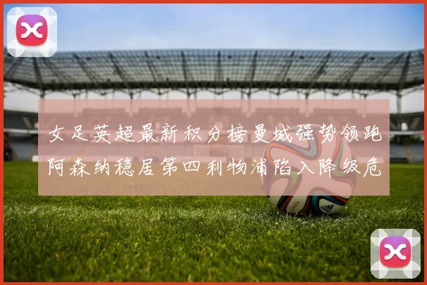 女足英超最新积分榜曼城强势领跑阿森纳稳居第四利物浦陷入降级危机