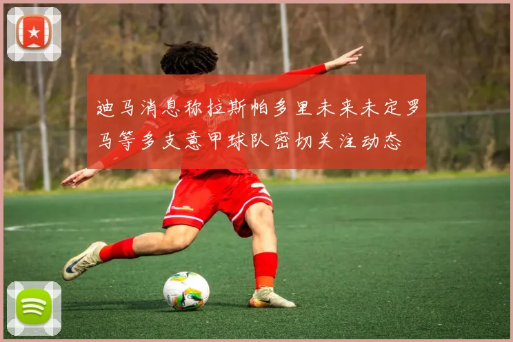 迪马消息称拉斯帕多里未来未定罗马等多支意甲球队密切关注动态