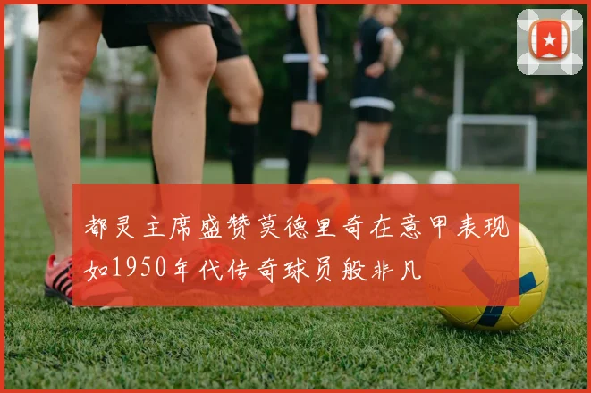 都灵主席盛赞莫德里奇在意甲表现如1950年代传奇球员般非凡