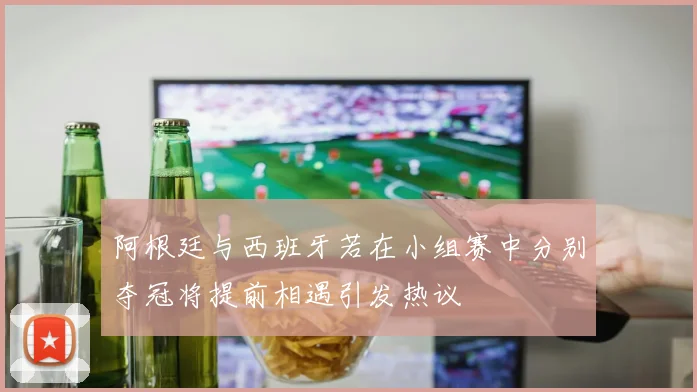 阿根廷与西班牙若在小组赛中分别夺冠将提前相遇引发热议