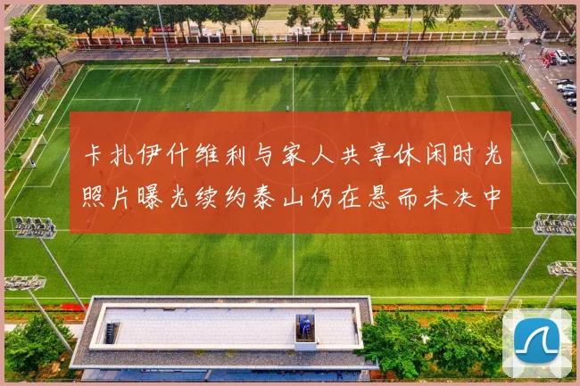 卡扎伊什维利与家人共享休闲时光照片曝光续约泰山仍在悬而未决中