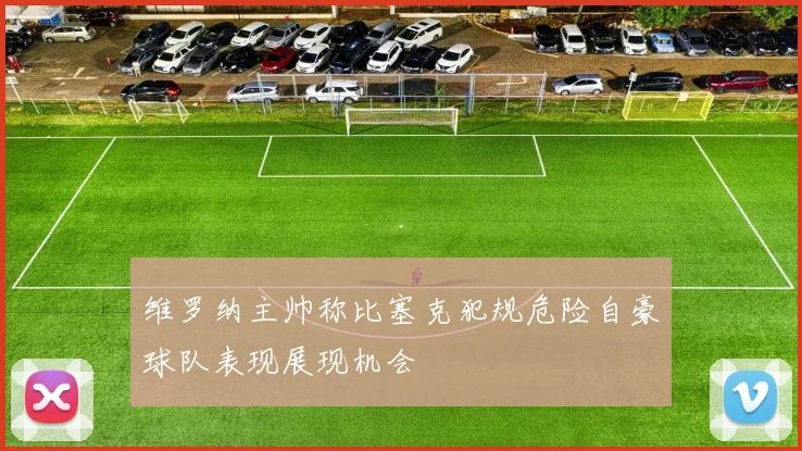 维罗纳主帅称比塞克犯规危险自豪球队表现展现机会