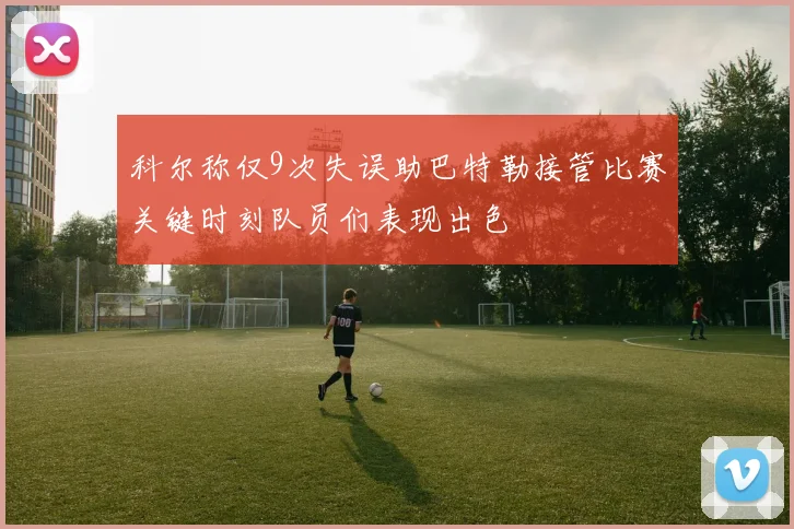 科尔称仅9次失误助巴特勒接管比赛关键时刻队员们表现出色