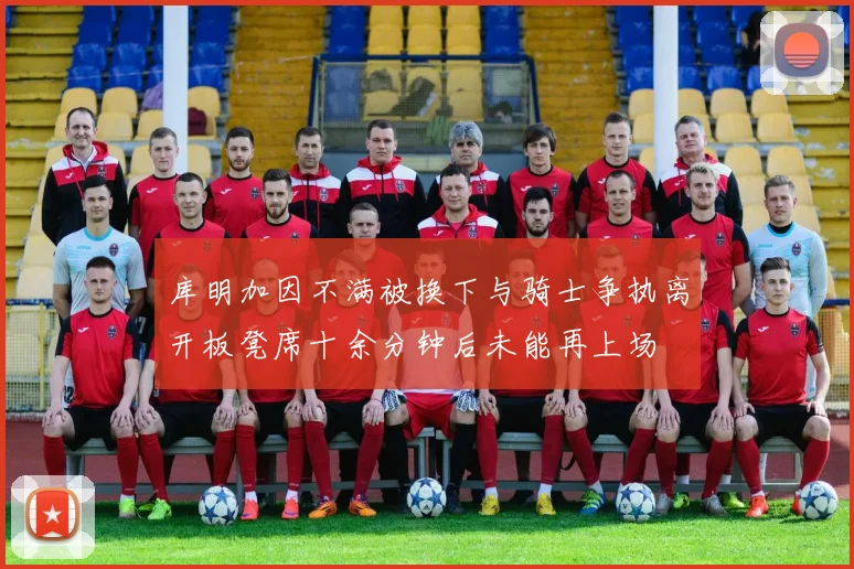 库明加因不满被换下与骑士争执离开板凳席十余分钟后未能再上场