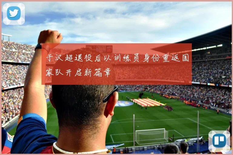 于汉超退役后以训练员身份重返国家队开启新篇章