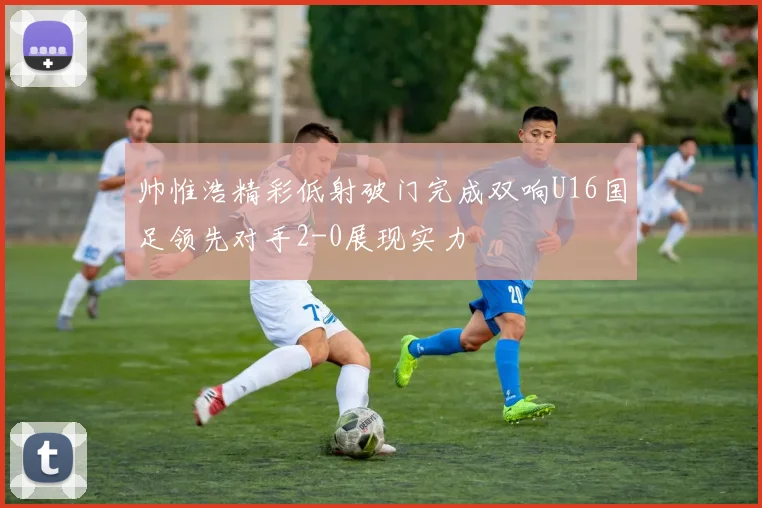 帅惟浩精彩低射破门完成双响U16国足领先对手2-0展现实力