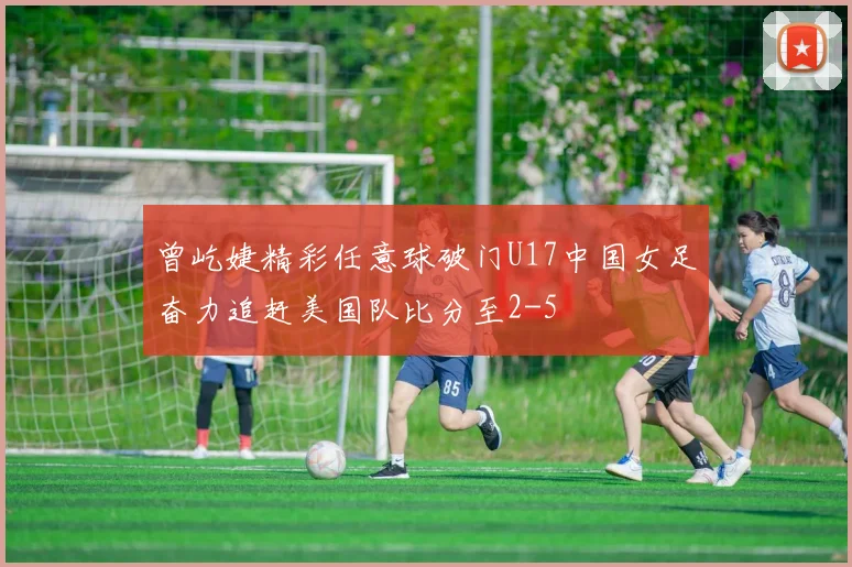 曾屹婕精彩任意球破门U17中国女足奋力追赶美国队比分至2-5