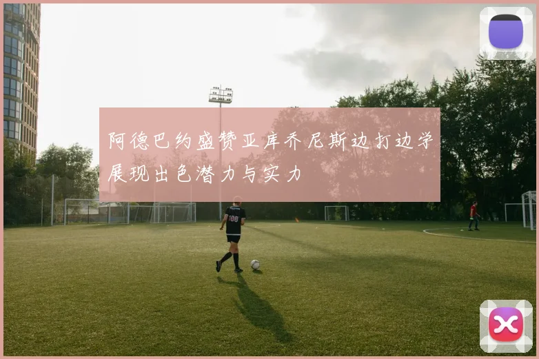 阿德巴约盛赞亚库乔尼斯边打边学展现出色潜力与实力