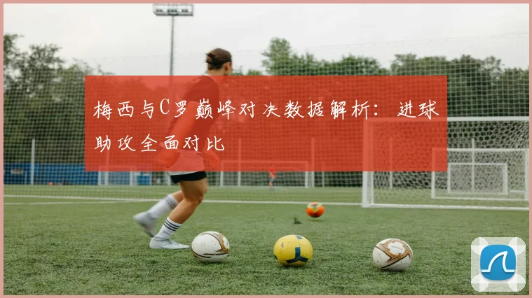 梅西与C罗巅峰对决数据解析：进球助攻全面对比