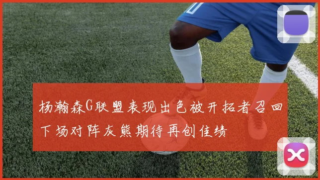 杨瀚森G联盟表现出色被开拓者召回下场对阵灰熊期待再创佳绩