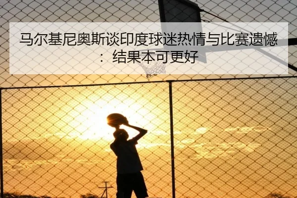 马尔基尼奥斯谈印度球迷热情与比赛遗憾:结果本可更好